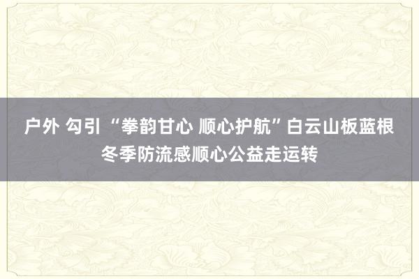   户外 勾引 “拳韵甘心 顺心护航”白云山板蓝根冬季防流感顺心公益走运转