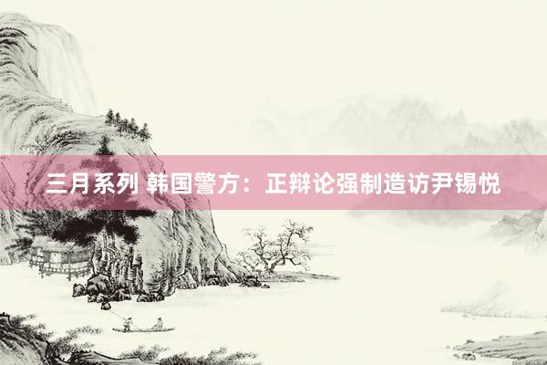  三月系列 韩国警方：正辩论强制造访尹锡悦