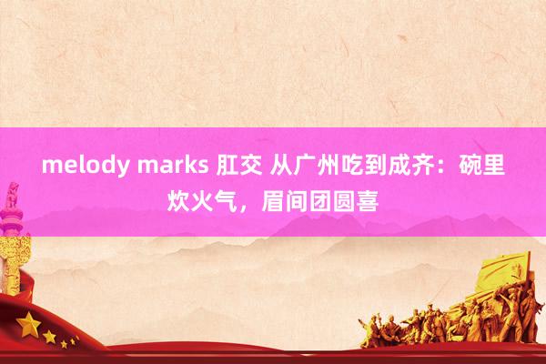   melody marks 肛交 从广州吃到成齐：碗里炊火气，眉间团圆喜