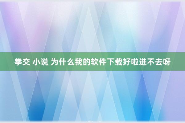   拳交 小说 为什么我的软件下载好啦进不去呀