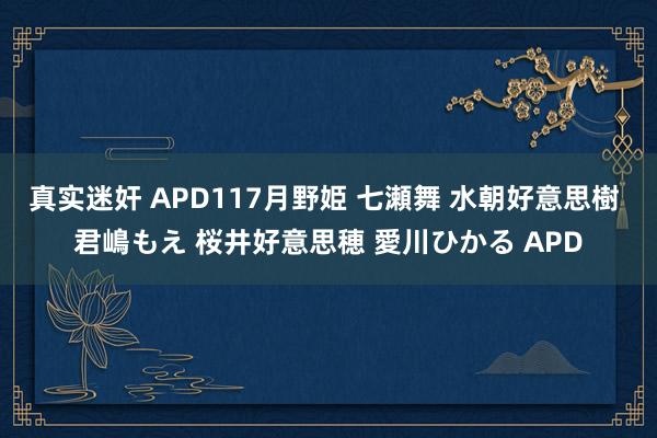   真实迷奸 APD117月野姫 七瀬舞 水朝好意思樹 君嶋もえ 桜井好意思穂 愛川ひかる APD