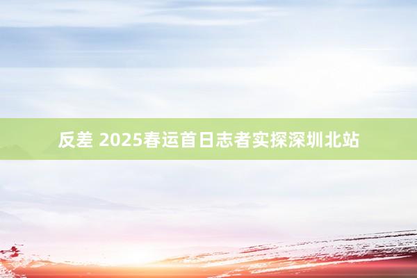 反差 2025春运首日志者实探深圳北站