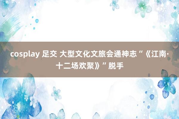   cosplay 足交 大型文化文旅会通神志“《江南·十二场欢聚》”脱手