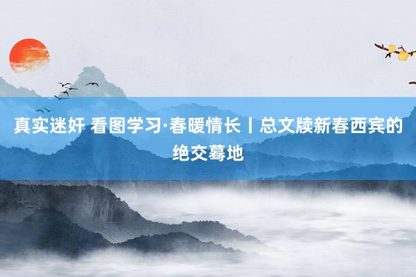   真实迷奸 看图学习·春暖情长丨总文牍新春西宾的绝交蓦地