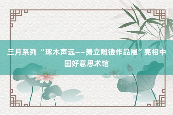  三月系列 “琢木声远——萧立雕镂作品展”亮相中国好意思术馆