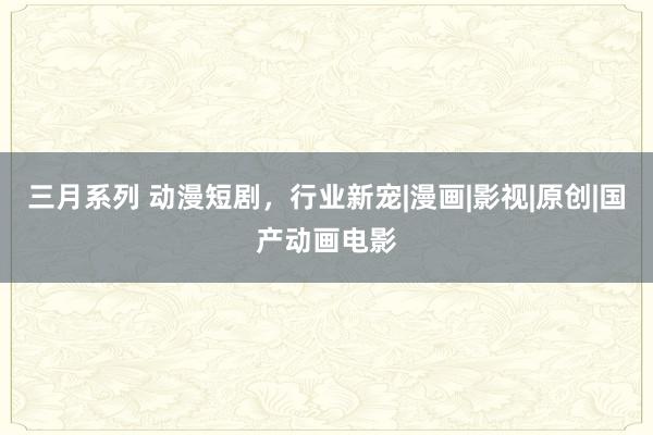   三月系列 动漫短剧，行业新宠|漫画|影视|原创|国产动画电影