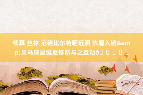   杨幂 丝袜 范德比尔特晒近照 浓眉入镜&皇马球星维尼修斯与之互动🏀⚽️