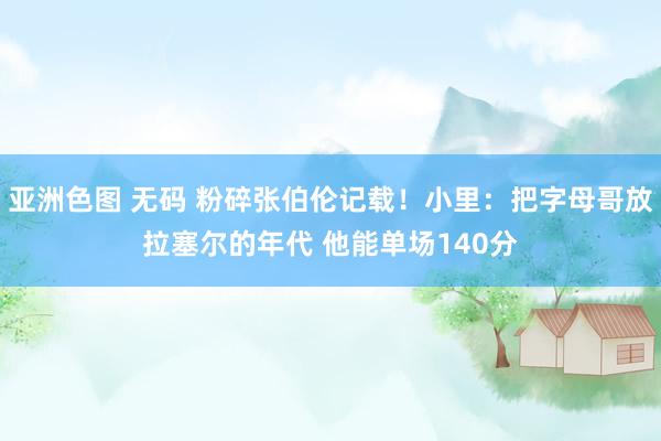亚洲色图 无码 粉碎张伯伦记载！小里：把字母哥放拉塞尔的年代 他能单场140分
