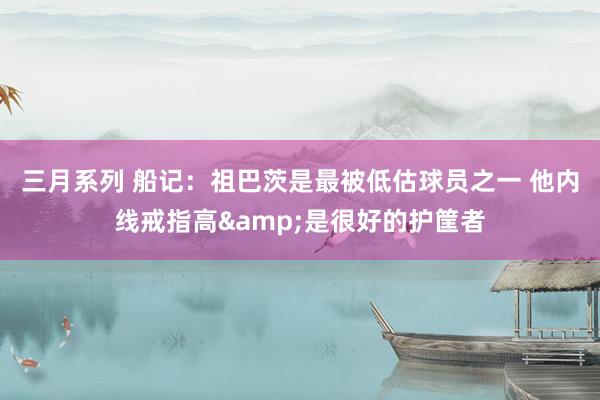 三月系列 船记：祖巴茨是最被低估球员之一 他内线戒指高&是很好的护筐者