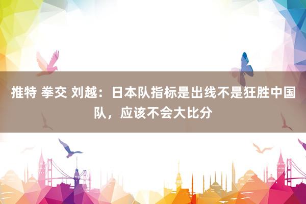   推特 拳交 刘越：日本队指标是出线不是狂胜中国队，应该不会大比分