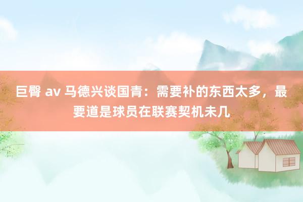 巨臀 av 马德兴谈国青：需要补的东西太多，最要道是球员在联赛契机未几