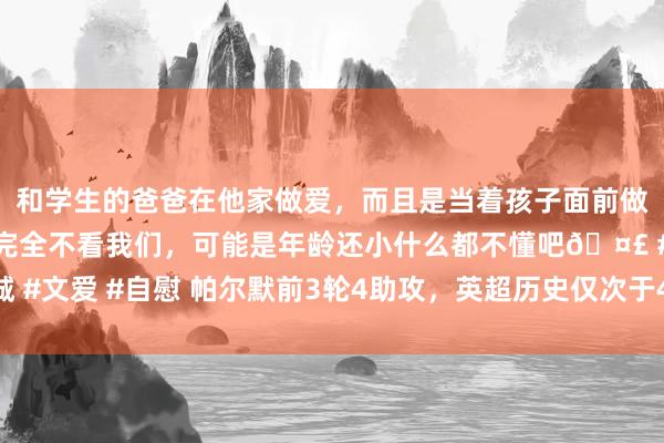   和学生的爸爸在他家做爱，而且是当着孩子面前做爱，太刺激了，孩子完全不看我们，可能是年龄还小什么都不懂吧🤣 #同城 #文爱 #自慰 帕尔默前3轮4助攻，英超历史仅次于4东谈主：博格巴、凯恩在列