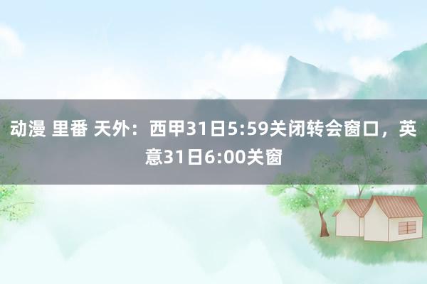   动漫 里番 天外：西甲31日5:59关闭转会窗口，英意31日6:00关窗