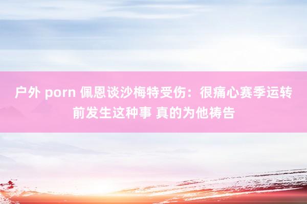   户外 porn 佩恩谈沙梅特受伤：很痛心赛季运转前发生这种事 真的为他祷告