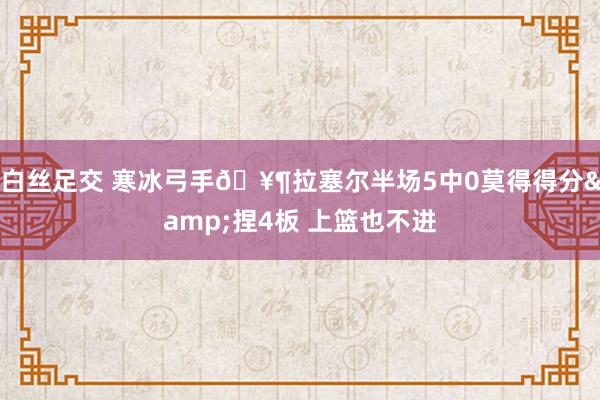   白丝足交 寒冰弓手🥶拉塞尔半场5中0莫得得分&捏4板 上篮也不进