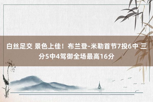   白丝足交 景色上佳！布兰登-米勒首节7投6中 三分5中4驾御全场最高16分