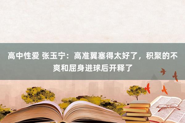   高中性爱 张玉宁：高准翼塞得太好了，积聚的不爽和屈身进球后开释了