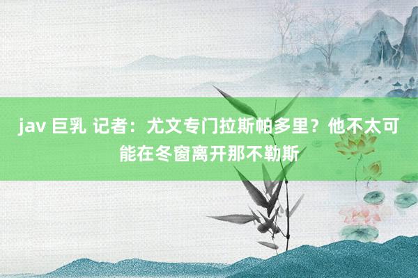   jav 巨乳 记者：尤文专门拉斯帕多里？他不太可能在冬窗离开那不勒斯