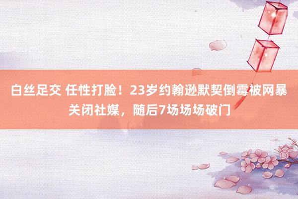   白丝足交 任性打脸！23岁约翰逊默契倒霉被网暴关闭社媒，随后7场场场破门