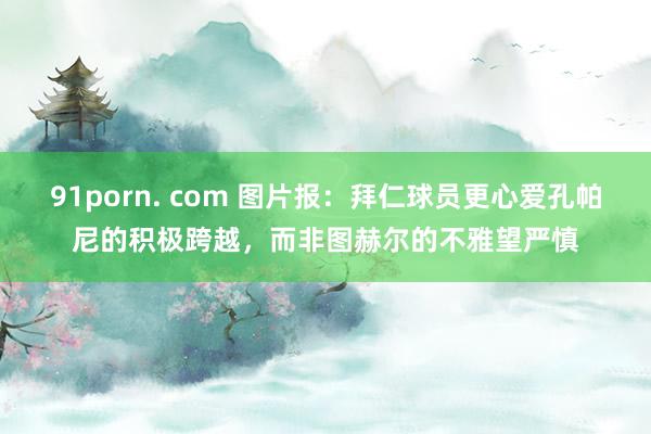   91porn. com 图片报：拜仁球员更心爱孔帕尼的积极跨越，而非图赫尔的不雅望严慎