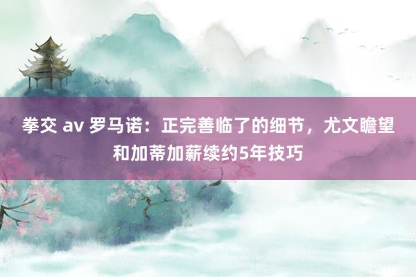   拳交 av 罗马诺：正完善临了的细节，尤文瞻望和加蒂加薪续约5年技巧