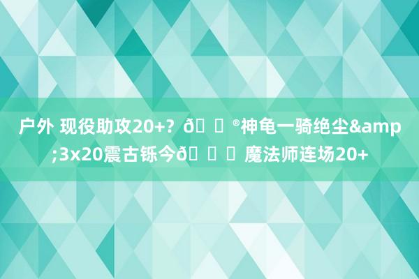   户外 现役助攻20+？😮神龟一骑绝尘&3x20震古铄今😎魔法师连场20+