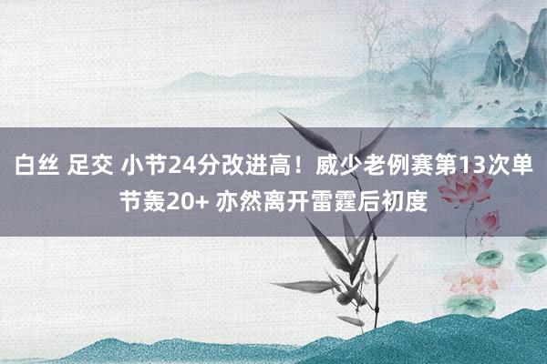   白丝 足交 小节24分改进高！威少老例赛第13次单节轰20+ 亦然离开雷霆后初度