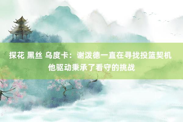   探花 黑丝 乌度卡：谢泼德一直在寻找投篮契机 他驱动秉承了看守的挑战