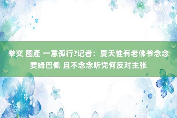   拳交 國產 一意孤行?记者：夏天惟有老佛爷念念要姆巴佩 且不念念听凭何反对主张