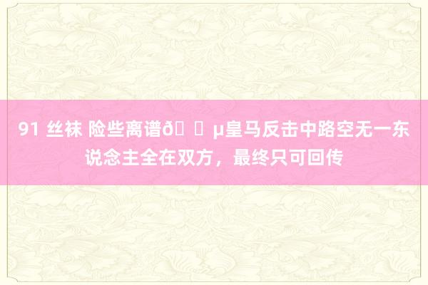 91 丝袜 险些离谱😵皇马反击中路空无一东说念主全在双方，最