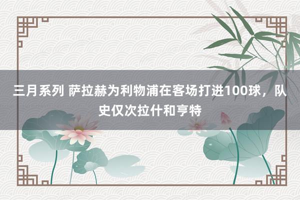 三月系列 萨拉赫为利物浦在客场打进100球，队史仅次拉什和亨