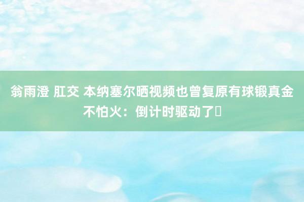 翁雨澄 肛交 本纳塞尔晒视频也曾复原有球锻真金不怕火：倒计时