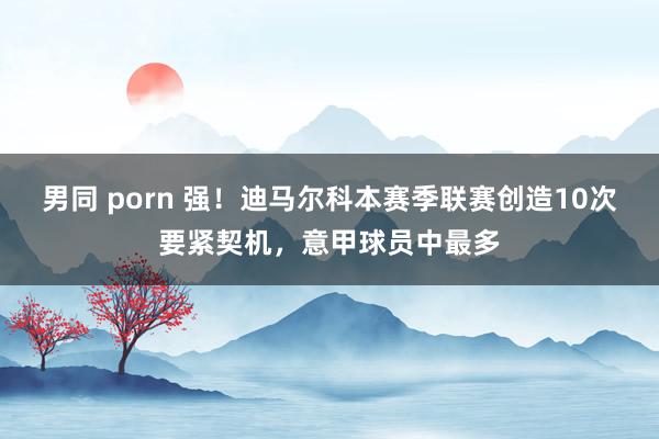 男同 porn 强！迪马尔科本赛季联赛创造10次要紧契机，意