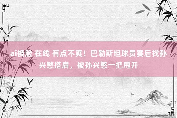 ai换脸 在线 有点不爽！巴勒斯坦球员赛后找孙兴慜搭肩，被孙