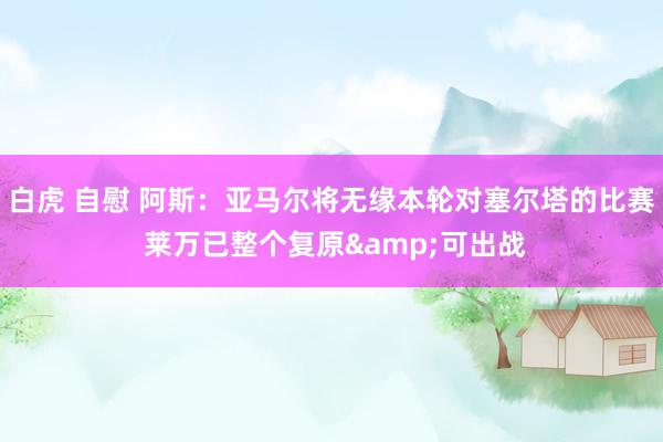 白虎 自慰 阿斯：亚马尔将无缘本轮对塞尔塔的比赛 莱万已整个