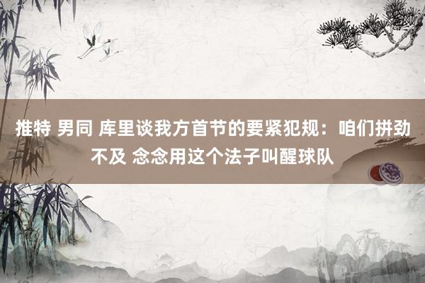 推特 男同 库里谈我方首节的要紧犯规：咱们拼劲不及 念念用这