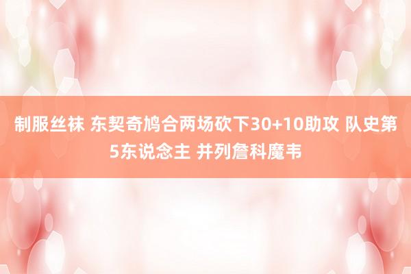 制服丝袜 东契奇鸠合两场砍下30+10助攻 队史第5东说念主