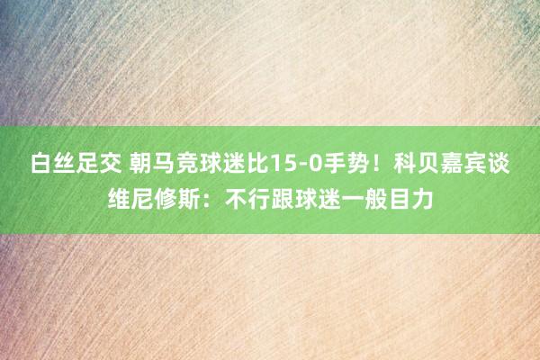 白丝足交 朝马竞球迷比15-0手势！科贝嘉宾谈维尼修斯：不行跟球迷一般目力