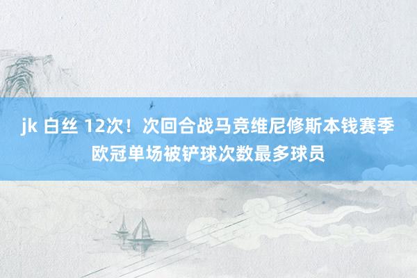 jk 白丝 12次！次回合战马竞维尼修斯本钱赛季欧冠单场被铲