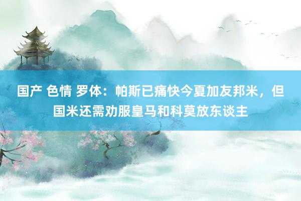 国产 色情 罗体：帕斯已痛快今夏加友邦米，但国米还需劝服皇马