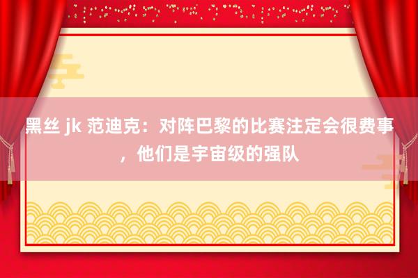 黑丝 jk 范迪克：对阵巴黎的比赛注定会很费事，他们是宇宙级
