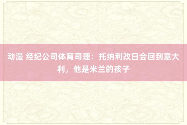 动漫 经纪公司体育司理：托纳利改日会回到意大利，他是米兰的孩子