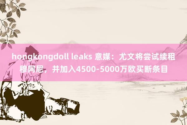hongkongdoll leaks 意媒：尤文将尝试续租穆阿尼，并加入4500-5000万欧买断条目