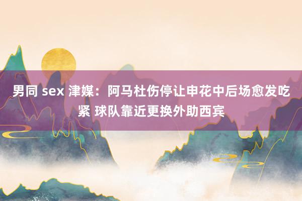 男同 sex 津媒：阿马杜伤停让申花中后场愈发吃紧 球队靠近