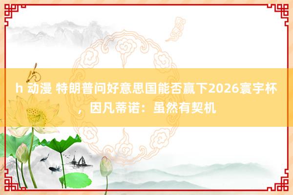 h 动漫 特朗普问好意思国能否赢下2026寰宇杯，因凡蒂诺：虽然有契机