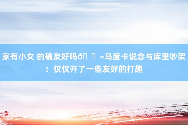 家有小女 的确友好吗👻乌度卡说念与库里吵架：仅仅开了一些友好