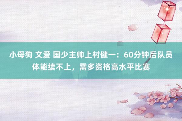 小母狗 文爱 国少主帅上村健一：60分钟后队员体能续不上，需