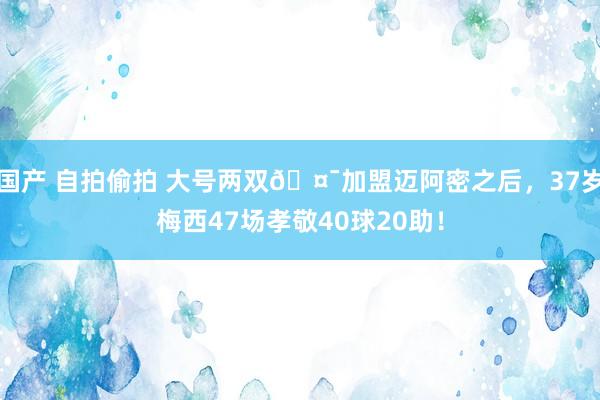 国产 自拍偷拍 大号两双🤯加盟迈阿密之后，37岁梅西47场孝敬40球20助！