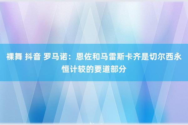 裸舞 抖音 罗马诺：恩佐和马雷斯卡齐是切尔西永恒计较的要道部