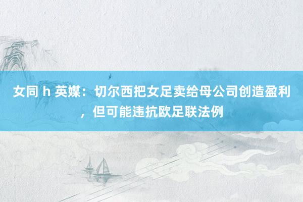 女同 h 英媒：切尔西把女足卖给母公司创造盈利，但可能违抗欧